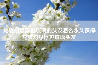 龙族幻想浮世琉璃的头发怎么永久获得(龙族幻想浮世琉璃头发)