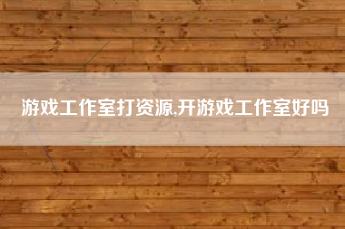 游戏工作室打资源,开游戏工作室好吗