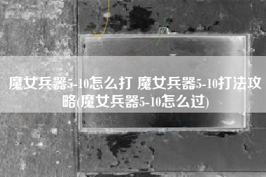 魔女兵器5-10怎么打 魔女兵器5-10打法攻略(魔女兵器5-10怎么过)