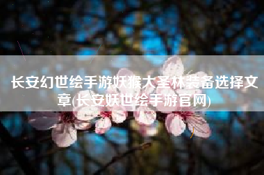 长安幻世绘手游妖猴大圣林装备选择文章(长安妖世绘手游官网)