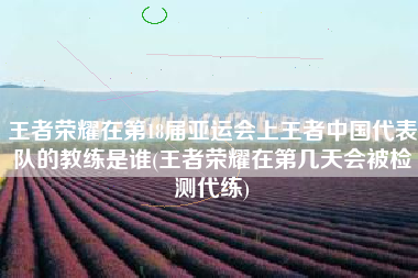 王者荣耀在第18届亚运会上王者中国代表队的教练是谁(王者荣耀在第几天会被检测代练)