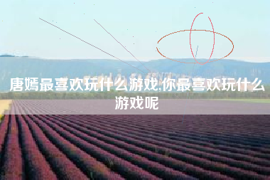 唐嫣最喜欢玩什么游戏,你最喜欢玩什么游戏呢