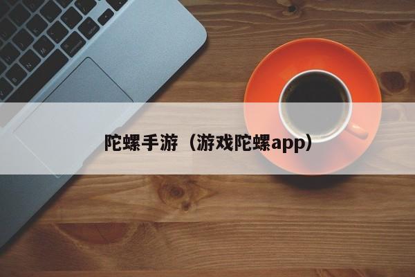 陀螺手游（游戏陀螺app）