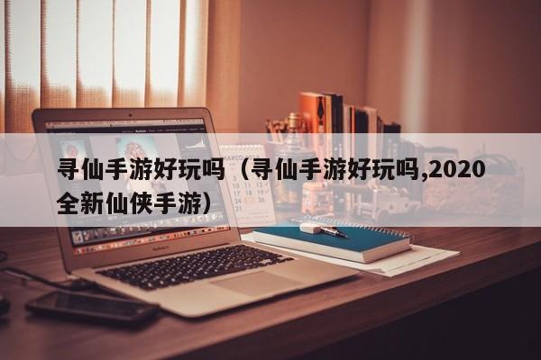 寻仙手游好玩吗（寻仙手游好玩吗,2020全新仙侠手游）