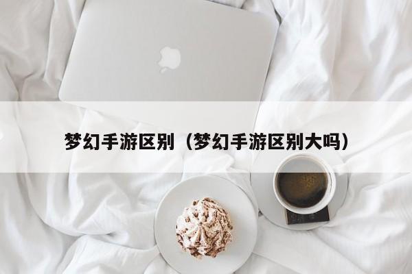 梦幻手游区别（梦幻手游区别大吗）