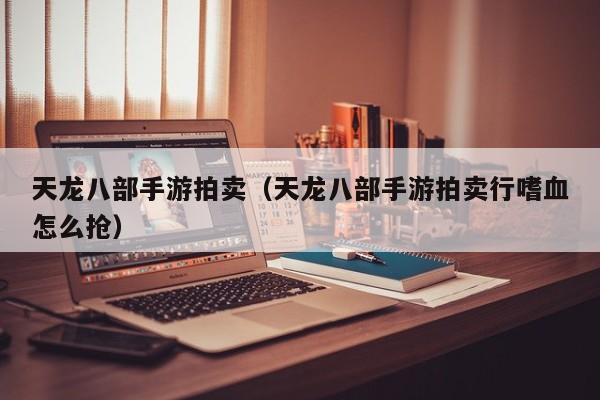 天龙八部手游拍卖（天龙八部手游拍卖行嗜血怎么抢）
