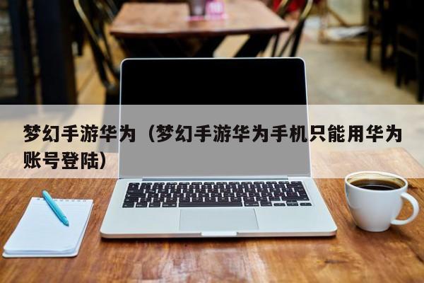 梦幻手游华为（梦幻手游华为手机只能用华为账号登陆）
