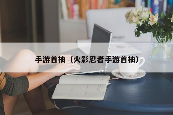 手游首抽（火影忍者手游首抽）