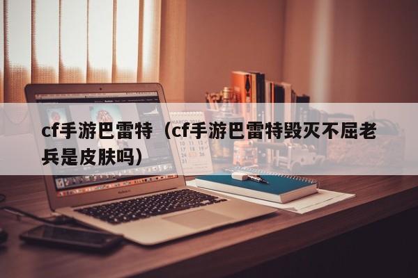 cf手游巴雷特（cf手游巴雷特毁灭不屈老兵是皮肤吗）