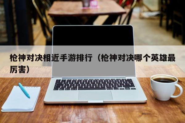 枪神对决相近手游排行（枪神对决哪个英雄最厉害）