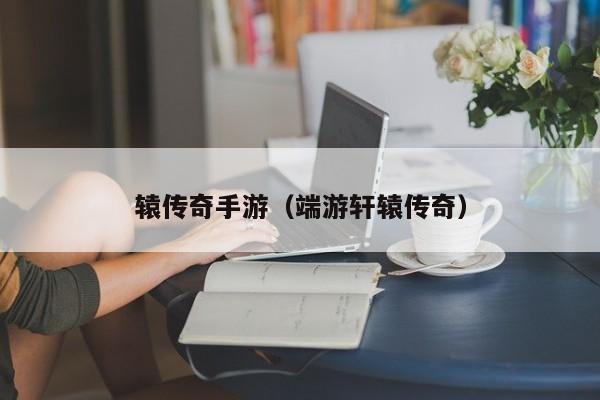 辕传奇手游（端游轩辕传奇）