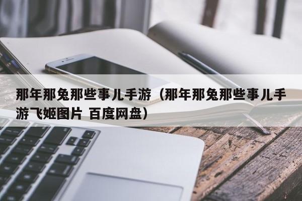 那年那兔那些事儿手游（那年那兔那些事儿手游飞姬图片 百度网盘）