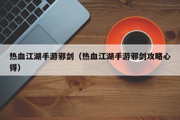 热血江湖手游邪剑（热血江湖手游邪剑攻略心得）