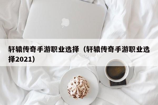 轩辕传奇手游职业选择（轩辕传奇手游职业选择2021）