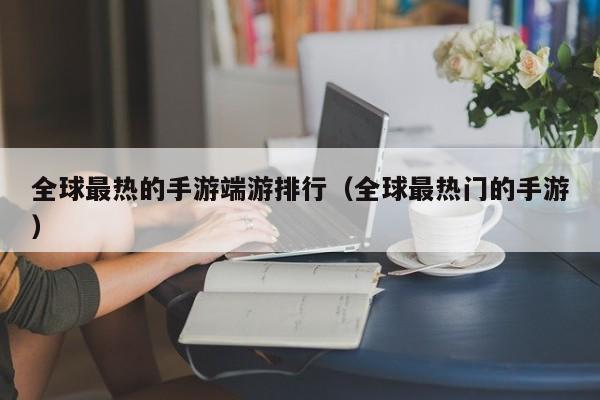 全球最热的手游端游排行（全球最热门的手游）