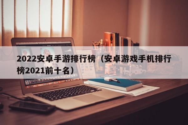 2022安卓手游排行榜（安卓游戏手机排行榜2021前十名）